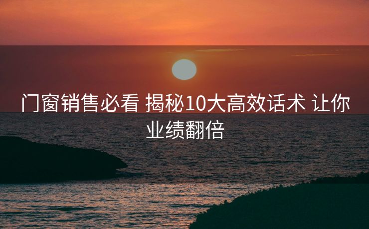 门窗销售必看 揭秘10大高效话术 让你业绩翻倍 门窗销售必看 揭秘10大高效话术 让你业绩翻倍