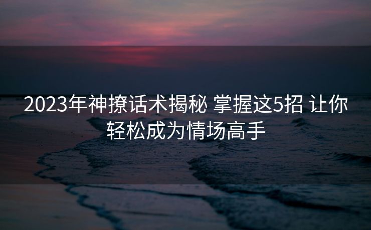 2023年神撩话术揭秘 掌握这5招 让你轻松成为情场高手 2023年神撩话术揭秘 掌握这5招 让你轻松成为情场高手