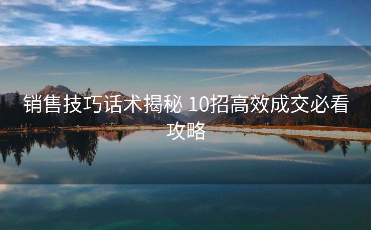 销售技巧话术揭秘 10招高效成交必看攻略 销售技巧话术揭秘 10招高效成交必看攻略