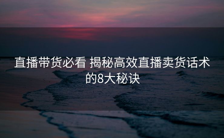 直播带货必看 揭秘高效直播卖货话术的8大秘诀