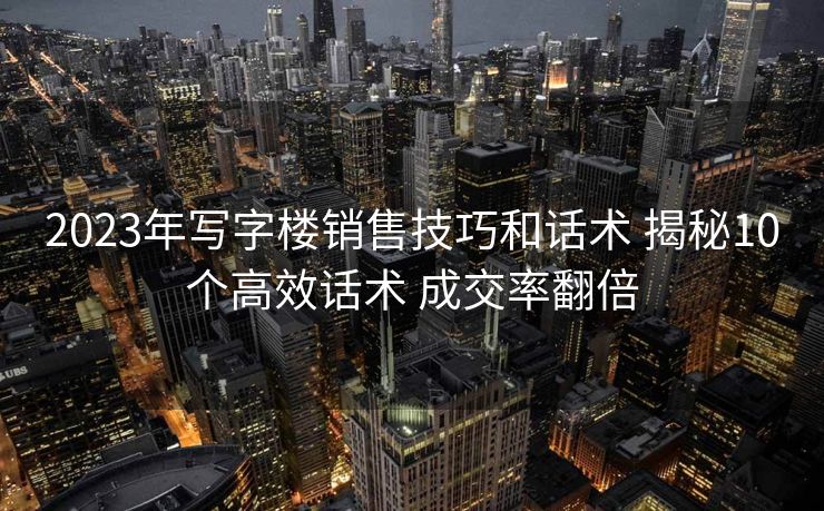 2023年写字楼销售技巧和话术 揭秘10个高效话术 成交率翻倍