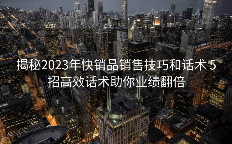 揭秘2023年快销品销售技巧和话术 5招高效话术助你业绩翻倍