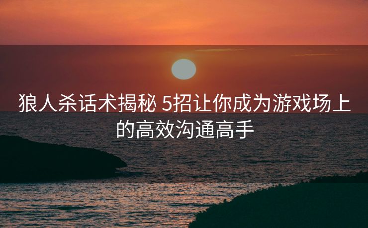 狼人杀话术揭秘 5招让你成为游戏场上的高效沟通高手