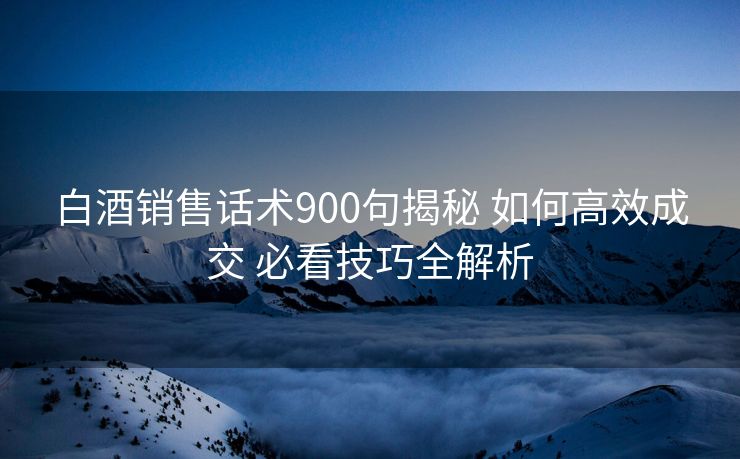 白酒销售话术900句揭秘 如何高效成交 必看技巧全解析 白酒销售话术900句揭秘 如何高效成交 必看技巧全解析
