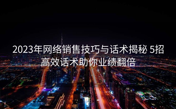 2023年网络销售技巧与话术揭秘 5招高效话术助你业绩翻倍 2023年网络销售技巧与话术揭秘 5招高效话术助你业绩翻倍