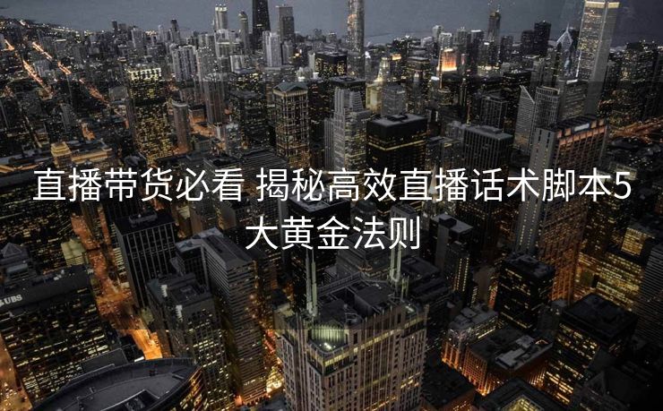 直播带货必看 揭秘高效直播话术脚本5大黄金法则 直播带货必看 揭秘高效直播话术脚本5大黄金法则