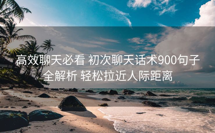 高效聊天必看 初次聊天话术900句子全解析 轻松拉近人际距离 高效聊天必看 初次聊天话术900句子全解析 轻松拉近人际距离
