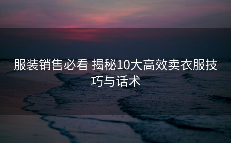 服装销售必看 揭秘10大高效卖衣服技巧与话术 服装销售必看 揭秘10大高效卖衣服技巧与话术