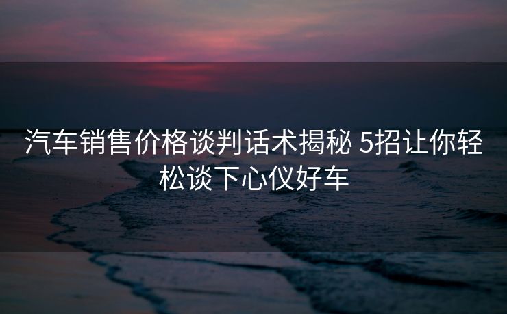 汽车销售价格谈判话术揭秘 5招让你轻松谈下心仪好车