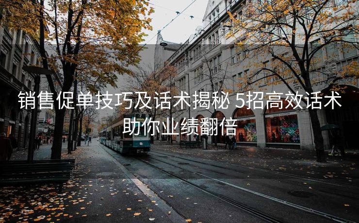 销售促单技巧及话术揭秘 5招高效话术助你业绩翻倍 销售促单技巧及话术揭秘 5招高效话术助你业绩翻倍
