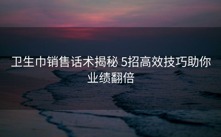卫生巾销售话术揭秘 5招高效技巧助你业绩翻倍 卫生巾销售话术揭秘 5招高效技巧助你业绩翻倍