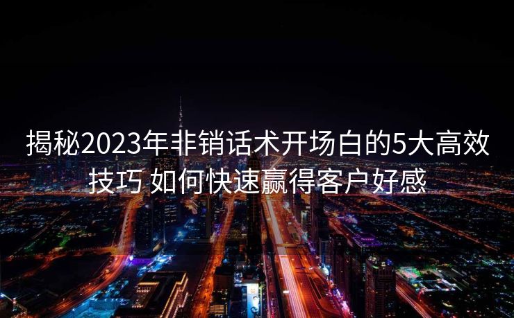 揭秘2023年非销话术开场白的5大高效技巧 如何快速赢得客户好感