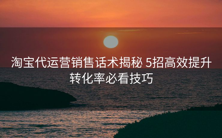 淘宝代运营销售话术揭秘 5招高效提升转化率必看技巧