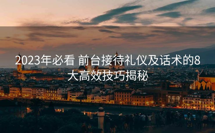 2023年必看 前台接待礼仪及话术的8大高效技巧揭秘