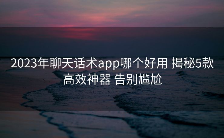 2023年聊天话术app哪个好用 揭秘5款高效神器 告别尴尬 2023年聊天话术app哪个好用 揭秘5款高效神器 告别尴尬