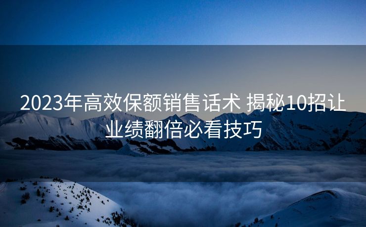 2023年高效保额销售话术 揭秘10招让业绩翻倍必看技巧