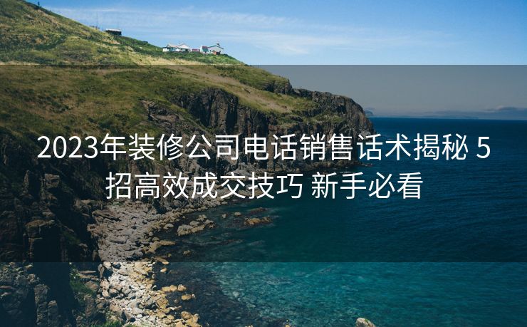 2023年装修公司电话销售话术揭秘 5招高效成交技巧 新手必看
