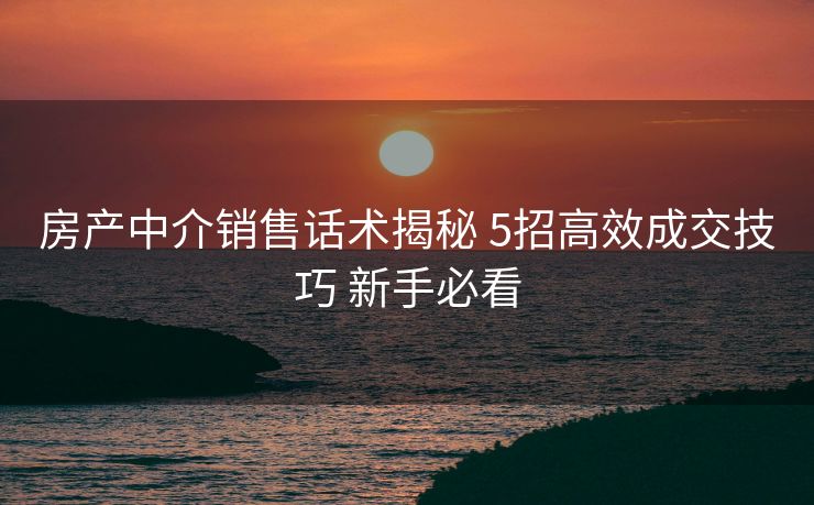 房产中介销售话术揭秘 5招高效成交技巧 新手必看