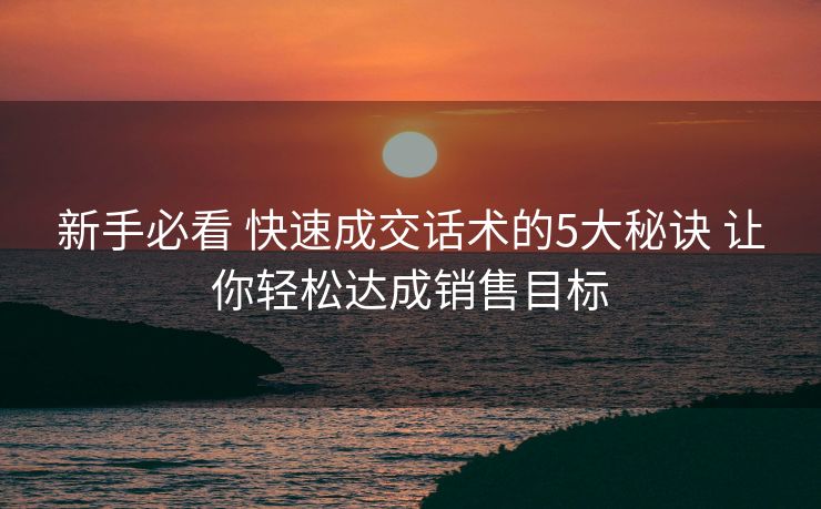 新手必看 快速成交话术的5大秘诀 让你轻松达成销售目标 新手必看 快速成交话术的5大秘诀 让你轻松达成销售目标