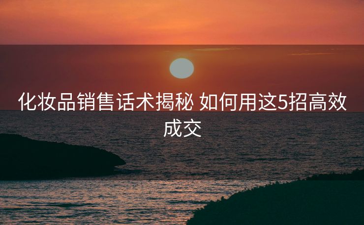 化妆品销售话术揭秘 如何用这5招高效成交