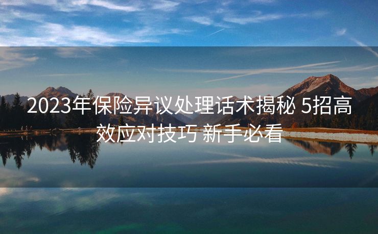 2023年保险异议处理话术揭秘 5招高效应对技巧 新手必看