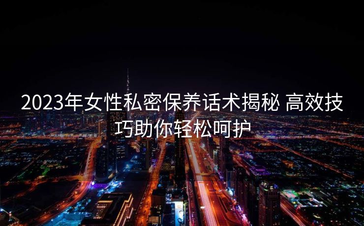 2023年女性私密保养话术揭秘 高效技巧助你轻松呵护