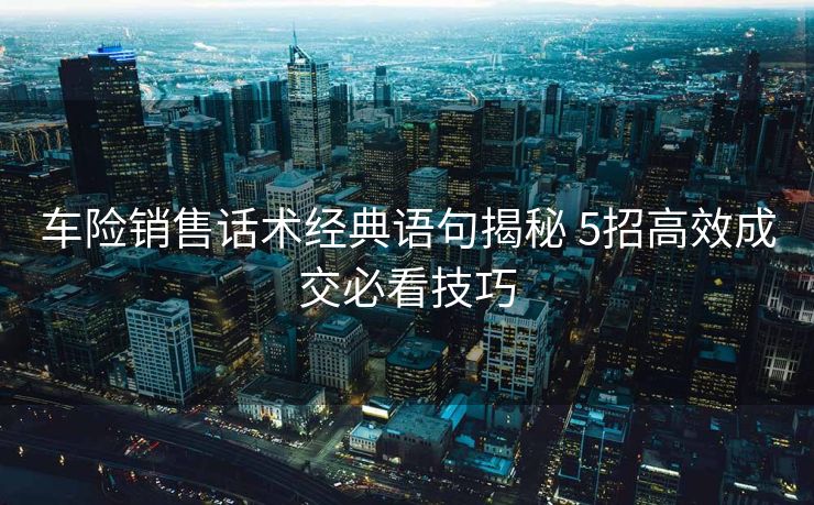 车险销售话术经典语句揭秘 5招高效成交必看技巧 车险销售话术经典语句揭秘 5招高效成交必看技巧