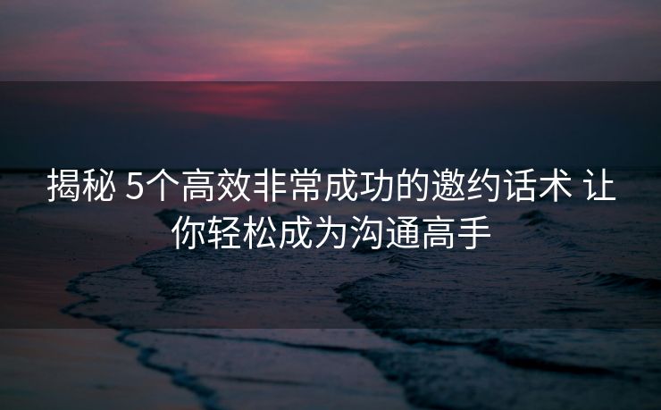 揭秘 5个高效非常成功的邀约话术 让你轻松成为沟通高手