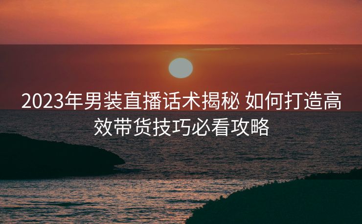 2023年男装直播话术揭秘 如何打造高效带货技巧必看攻略