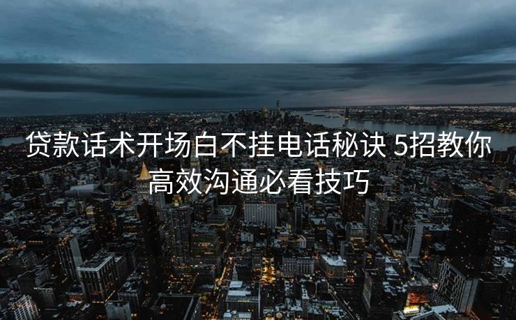 贷款话术开场白不挂电话秘诀 5招教你高效沟通必看技巧