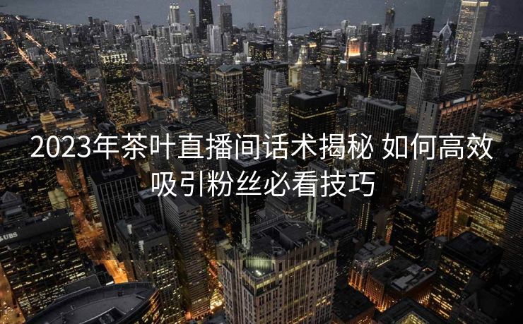 2023年茶叶直播间话术揭秘 如何高效吸引粉丝必看技巧