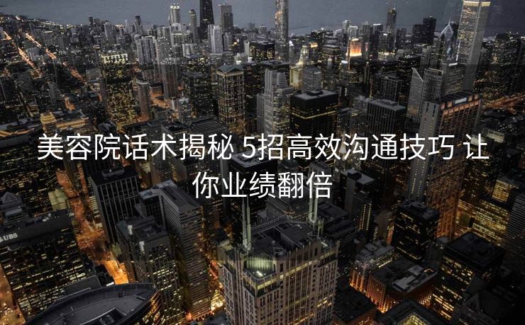 美容院话术揭秘 5招高效沟通技巧 让你业绩翻倍