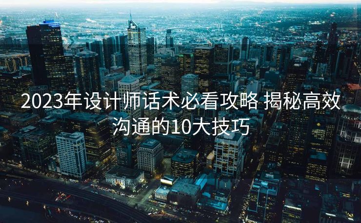 2023年设计师话术必看攻略 揭秘高效沟通的10大技巧