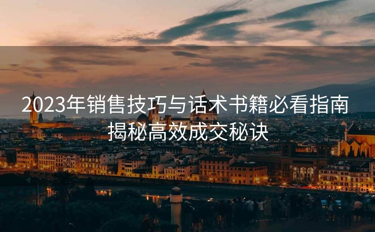 2023年销售技巧与话术书籍必看指南 揭秘高效成交秘诀 2023年销售技巧与话术书籍必看指南 揭秘高效成交秘诀