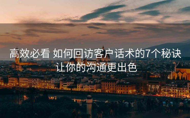 高效必看 如何回访客户话术的7个秘诀 让你的沟通更出色