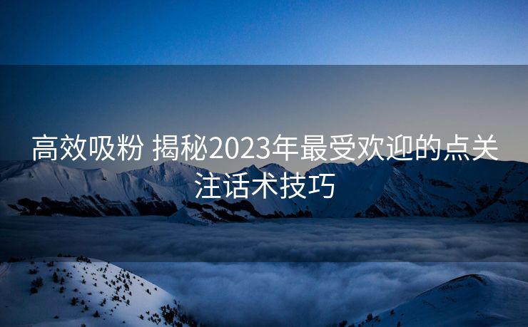 高效吸粉 揭秘2023年最受欢迎的点关注话术技巧