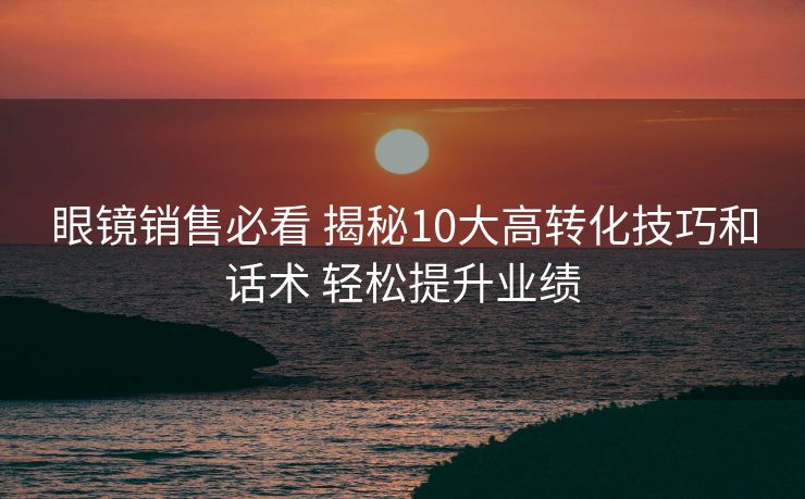 眼镜销售必看 揭秘10大高转化技巧和话术 轻松提升业绩