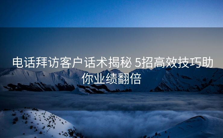电话拜访客户话术揭秘 5招高效技巧助你业绩翻倍 电话拜访客户话术揭秘 5招高效技巧助你业绩翻倍