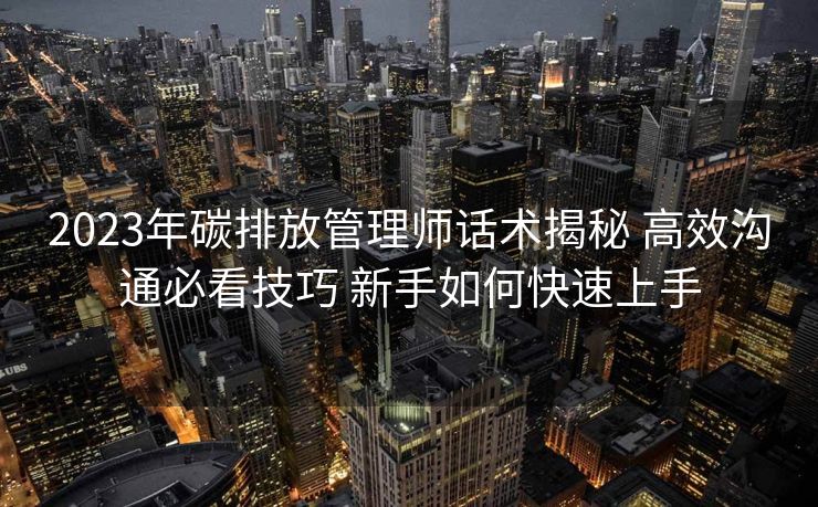 2023年碳排放管理师话术揭秘 高效沟通必看技巧 新手如何快速上手