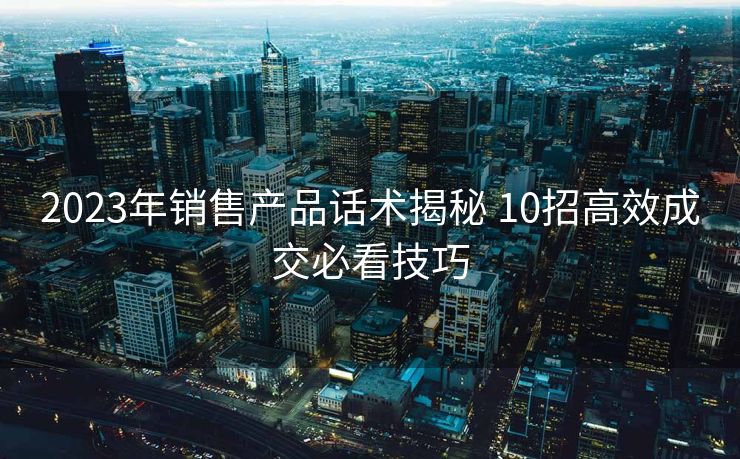 2023年销售产品话术揭秘 10招高效成交必看技巧 2023年销售产品话术揭秘 10招高效成交必看技巧