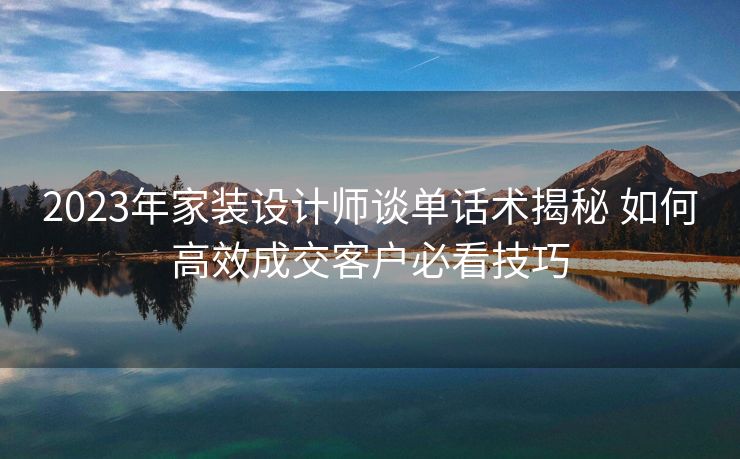 2023年家装设计师谈单话术揭秘 如何高效成交客户必看技巧