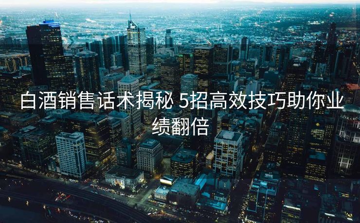 白酒销售话术揭秘 5招高效技巧助你业绩翻倍