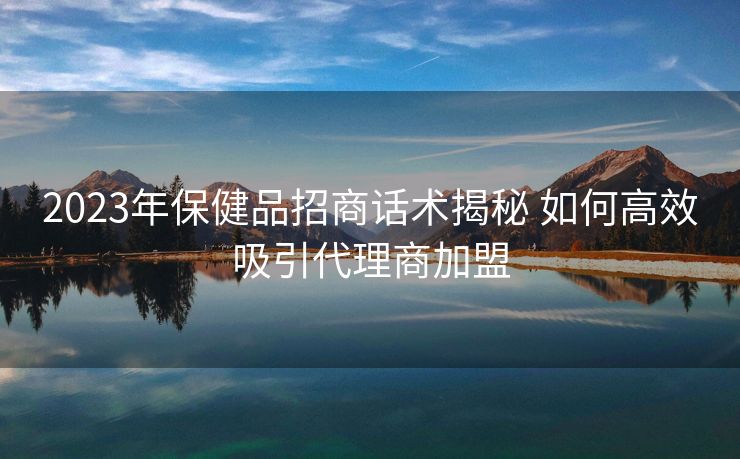 2023年保健品招商话术揭秘 如何高效吸引代理商加盟
