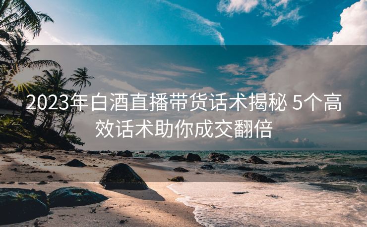 2023年白酒直播带货话术揭秘 5个高效话术助你成交翻倍
