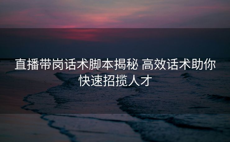 直播带岗话术脚本揭秘 高效话术助你快速招揽人才