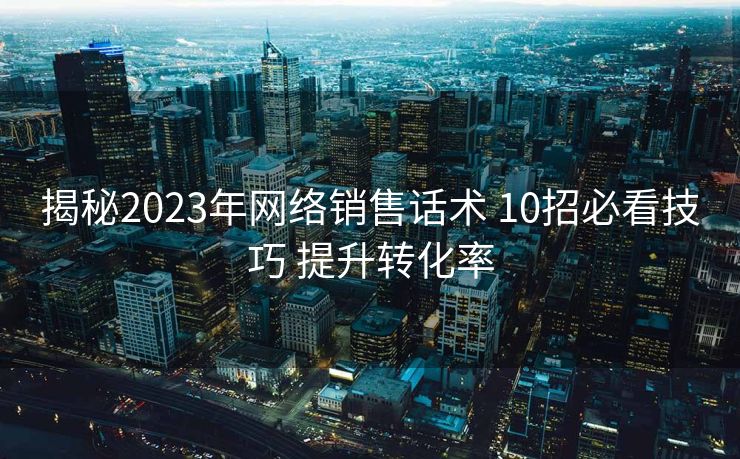 揭秘2023年网络销售话术 10招必看技巧 提升转化率 揭秘2023年网络销售话术 10招必看技巧 提升转化率