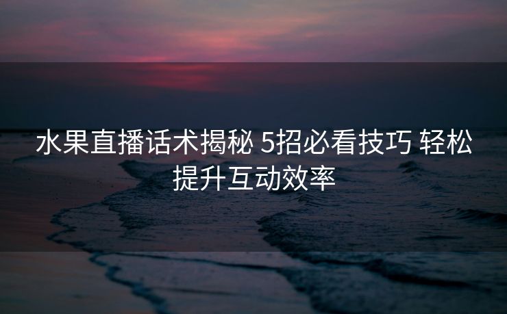 水果直播话术揭秘 5招必看技巧 轻松提升互动效率