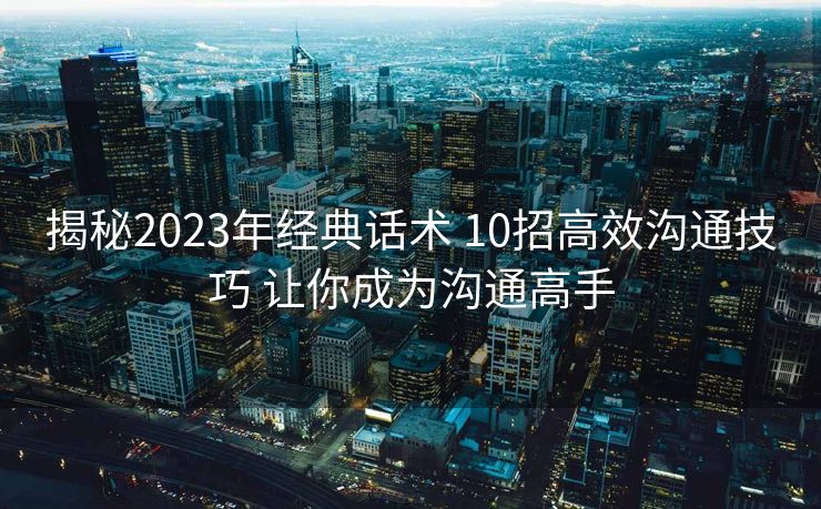 揭秘2023年经典话术 10招高效沟通技巧 让你成为沟通高手 揭秘2023年经典话术 10招高效沟通技巧 让你成为沟通高手