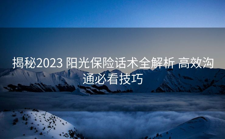 揭秘2023 阳光保险话术全解析 高效沟通必看技巧