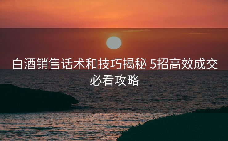 白酒销售话术和技巧揭秘 5招高效成交必看攻略 白酒销售话术和技巧揭秘 5招高效成交必看攻略